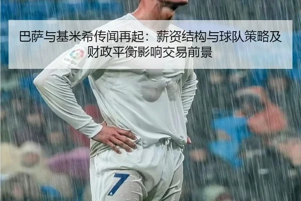 巴萨与基米希传闻再起：薪资结构与球队策略及财政平衡影响交易前景